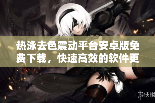 熱泳去色震動(dòng)平臺(tái)安卓版免費(fèi)下載，快速高效的軟件更新軟文【免費(fèi)下載】