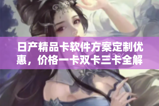 日產(chǎn)精品卡軟件方案定制優(yōu)惠，價(jià)格一卡雙卡三卡全解析
