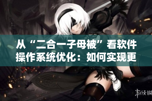 從“二合一子母被”看軟件操作系統(tǒng)優(yōu)化：如何實(shí)現(xiàn)更高效的系統(tǒng)整合？
