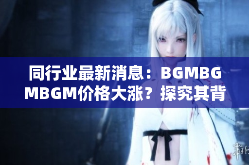 同行業(yè)最新消息：BGMBGMBGM價(jià)格大漲？探究其背后引發(fā)市場(chǎng)震蕩的原因