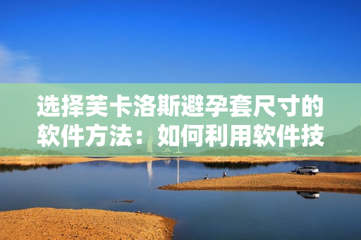 選擇芙卡洛斯避孕套尺寸的軟件方法：如何利用軟件技術(shù)選取最適合的尺寸？