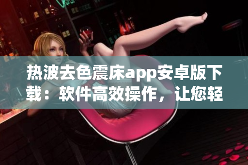 熱波去色震床app安卓版下載：軟件高效操作，讓您輕松體驗(yàn)