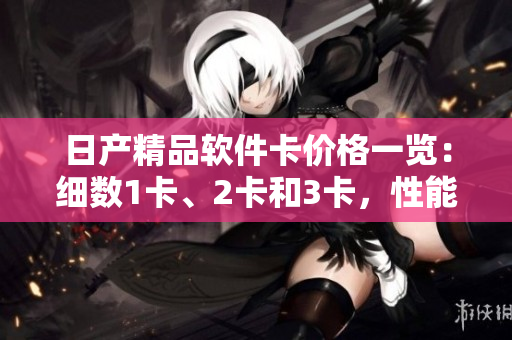 日產(chǎn)精品軟件卡價格一覽：細數(shù)1卡、2卡和3卡，性能、功能、優(yōu)惠全面解析