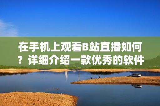 在手機(jī)上觀看B站直播如何？詳細(xì)介紹一款優(yōu)秀的軟件