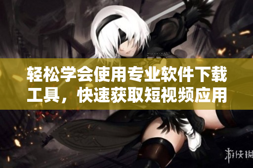 輕松學(xué)會(huì)使用專(zhuān)業(yè)軟件下載工具，快速獲取短視頻應(yīng)用