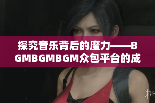 探究音樂(lè)背后的魔力——BGMBGMBGM眾包平臺(tái)的成功之路