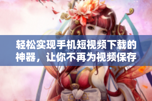輕松實(shí)現(xiàn)手機(jī)短視頻下載的神器，讓你不再為視頻保存而犯愁