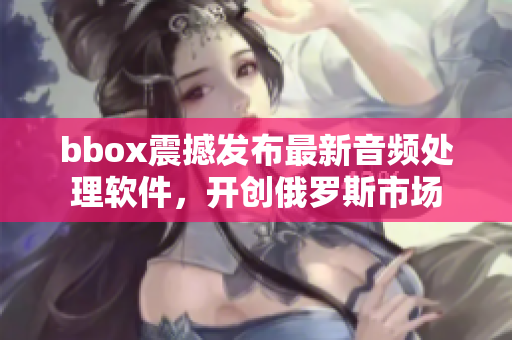 bbox震撼發(fā)布最新音頻處理軟件，開創(chuàng)俄羅斯市場(chǎng)