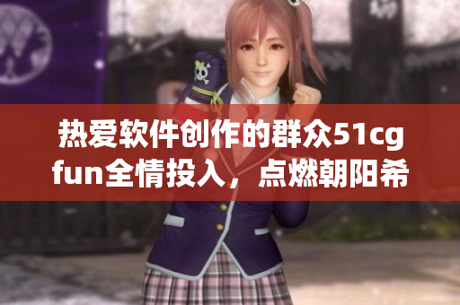 熱愛軟件創(chuàng)作的群眾51cgfun全情投入，點(diǎn)燃朝陽希望篝火