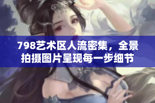 798藝術(shù)區(qū)人流密集，全景拍攝圖片呈現(xiàn)每一步細(xì)節(jié)