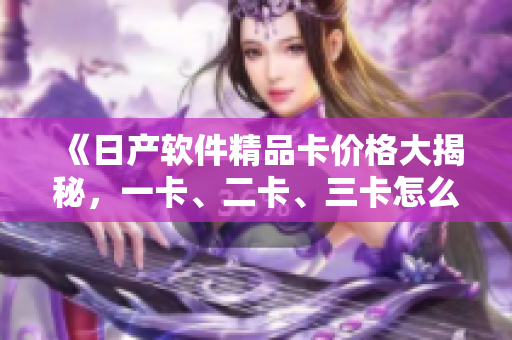 《日產(chǎn)軟件精品卡價格大揭秘，一卡、二卡、三卡怎么選？》