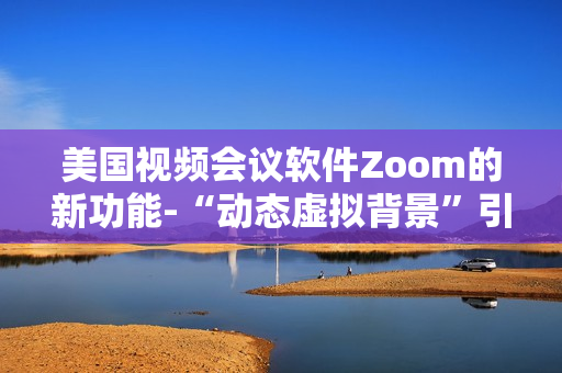 美國(guó)視頻會(huì)議軟件Zoom的新功能-“動(dòng)態(tài)虛擬背景”引起用戶熱烈爭(zhēng)議