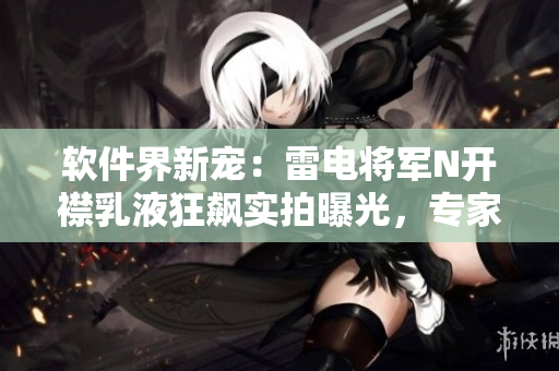 軟件界新寵：雷電將軍N開襟乳液狂飆實(shí)拍曝光，專家解讀軟件行業(yè)新趨勢(shì)