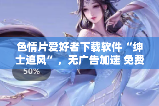 色情片愛好者下載軟件“紳士追風(fēng)”，無廣告加速 免費(fèi)流暢觀影【最新版本】