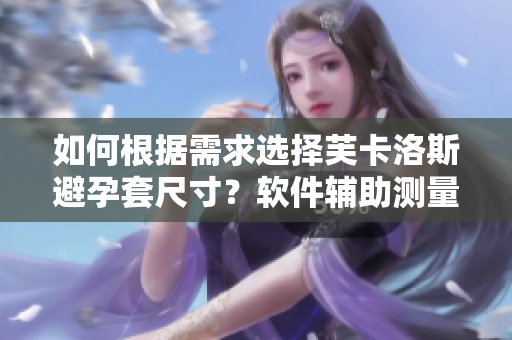 如何根據(jù)需求選擇芙卡洛斯避孕套尺寸？軟件輔助測量更精準(zhǔn)。
