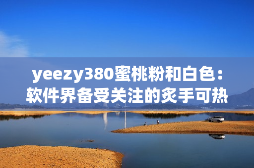 yeezy380蜜桃粉和白色：軟件界備受關(guān)注的炙手可熱款！