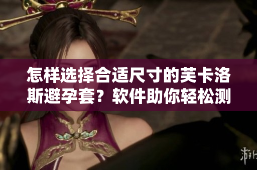 怎樣選擇合適尺寸的芙卡洛斯避孕套？軟件助你輕松測(cè)量，讓安全無(wú)憂(yōu)！