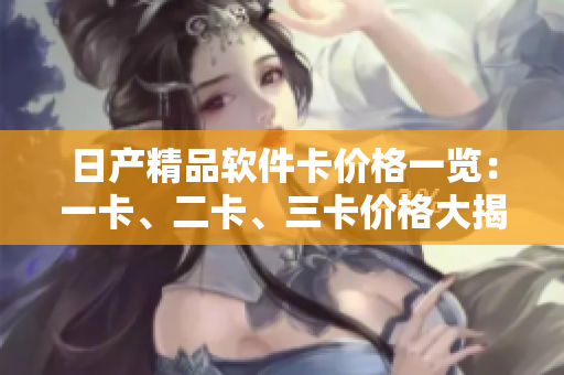 日產(chǎn)精品軟件卡價格一覽：一卡、二卡、三卡價格大揭秘
