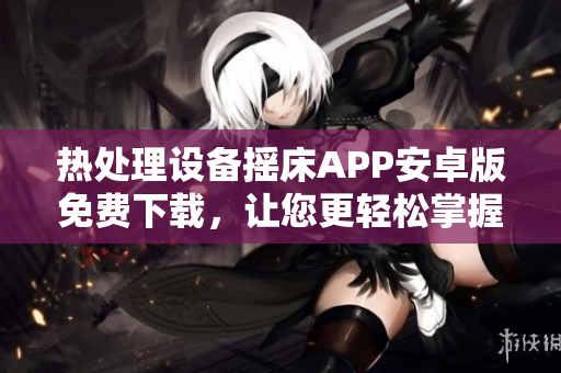熱處理設(shè)備搖床APP安卓版免費下載，讓您更輕松掌握溫度控制技能