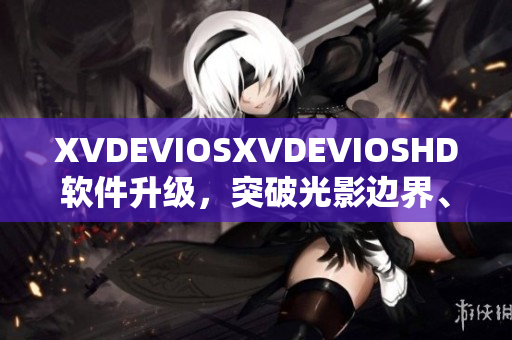 XVDEVIOSXVDEVIOSHD軟件升級(jí)，突破光影邊界、極致視聽(tīng)新體驗(yàn)