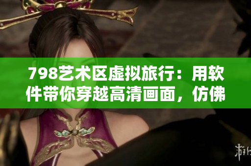 798藝術(shù)區(qū)虛擬旅行：用軟件帶你穿越高清畫(huà)面，仿佛置身其中