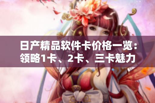 日產(chǎn)精品軟件卡價(jià)格一覽：領(lǐng)略1卡、2卡、三卡魅力