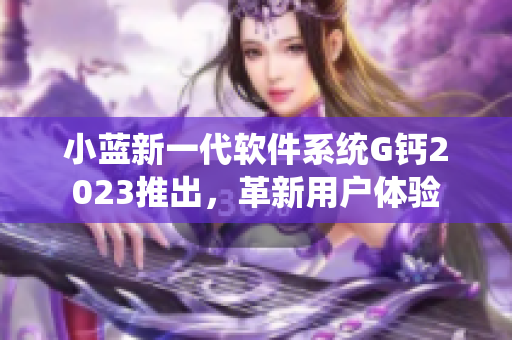 小藍(lán)新一代軟件系統(tǒng)G鈣2023推出，革新用戶體驗(yàn)