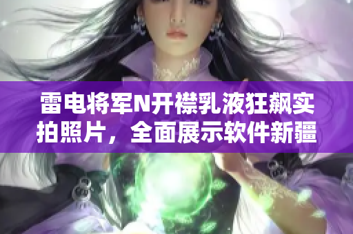 雷電將軍N開襟乳液狂飆實拍照片，全面展示軟件新疆域的震撼力量
