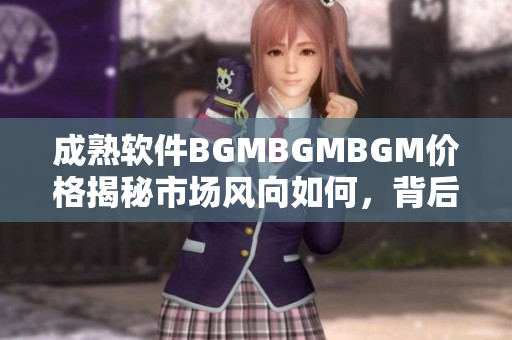 成熟軟件BGMBGMBGM價(jià)格揭秘市場(chǎng)風(fēng)向如何，背后藏著哪些秘密？