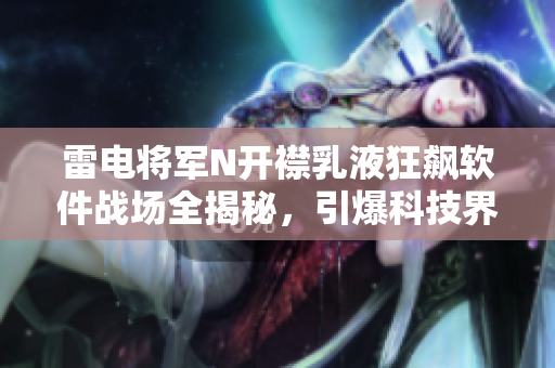 雷電將軍N開襟乳液狂飆軟件戰(zhàn)場全揭秘，引爆科技界火藥桶,純干貨揭露！