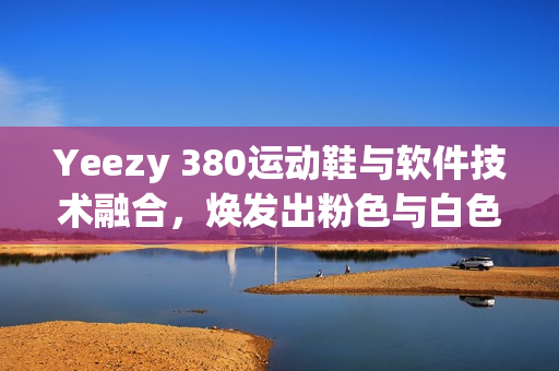 Yeezy 380運(yùn)動(dòng)鞋與軟件技術(shù)融合，煥發(fā)出粉色與白色的革新力量