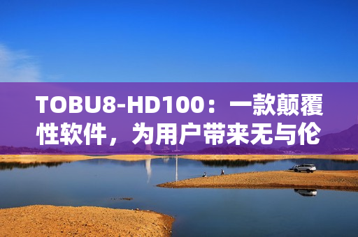 TOBU8-HD100：一款顛覆性軟件，為用戶帶來無與倫比的體驗(yàn)