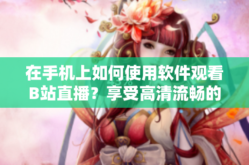 在手機上如何使用軟件觀看B站直播？享受高清流暢的直播體驗！