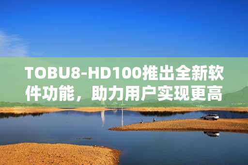 TOBU8-HD100推出全新軟件功能，助力用戶實(shí)現(xiàn)更高效工作