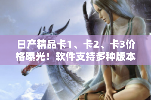 日產(chǎn)精品卡1、卡2、卡3價格曝光！軟件支持多種版本，價格詳解。