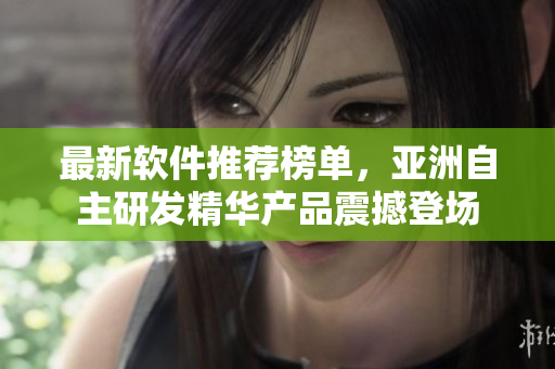 最新軟件推薦榜單，亞洲自主研發(fā)精華產(chǎn)品震撼登場