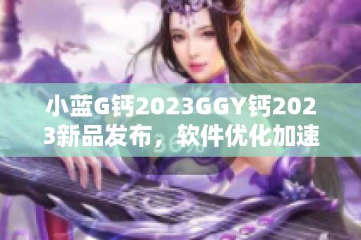 小藍(lán)G鈣2023GGY鈣2023新品發(fā)布，軟件優(yōu)化加速效果顯著