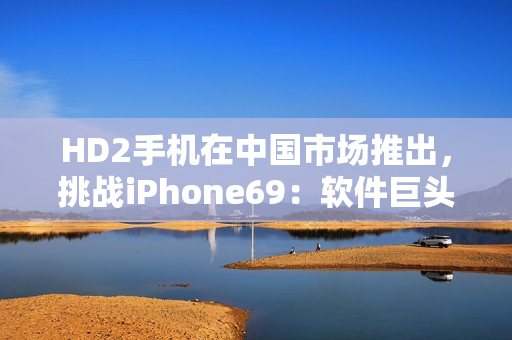 HD2手機(jī)在中國市場(chǎng)推出，挑戰(zhàn)iPhone69：軟件巨頭之爭(zhēng)