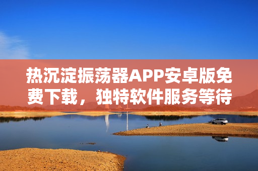 熱沉淀振蕩器APP安卓版免費(fèi)下載，獨(dú)特軟件服務(wù)等待開啟