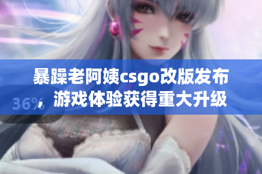 暴躁老阿姨csgo改版發(fā)布，游戲體驗獲得重大升級