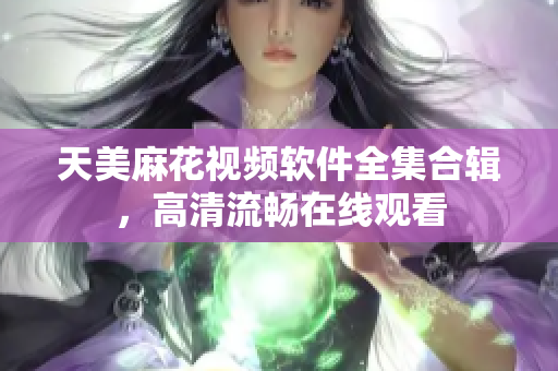 天美麻花視頻軟件全集合輯，高清流暢在線觀看