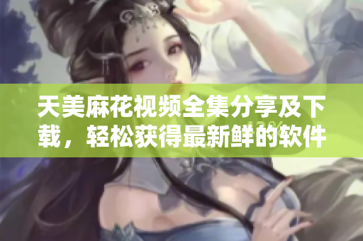 天美麻花視頻全集分享及下載，輕松獲得最新鮮的軟件教學指南
