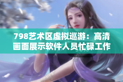 798藝術(shù)區(qū)虛擬巡游：高清畫(huà)面展示軟件人員忙碌工作場(chǎng)景