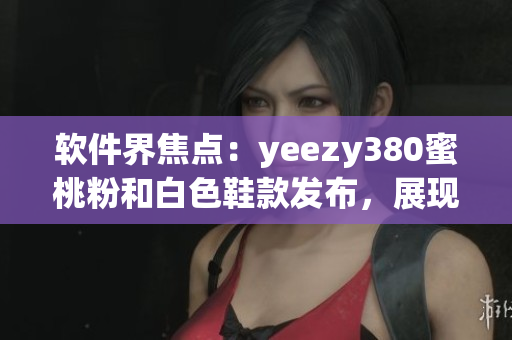 軟件界焦點：yeezy380蜜桃粉和白色鞋款發(fā)布，展現(xiàn)時尚與科技融合