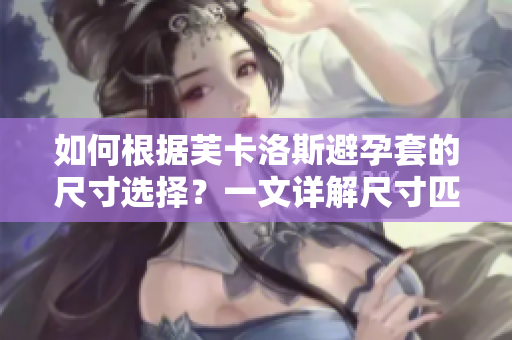 如何根據(jù)芙卡洛斯避孕套的尺寸選擇？一文詳解尺寸匹配技巧