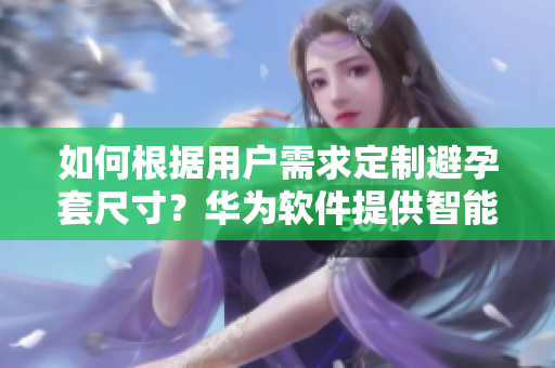 如何根據(jù)用戶需求定制避孕套尺寸？華為軟件提供智能選擇解決方案