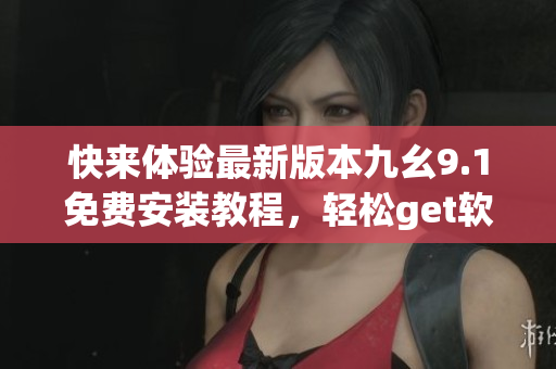 快來(lái)體驗(yàn)最新版本九幺9.1免費(fèi)安裝教程，輕松get軟件安裝技巧