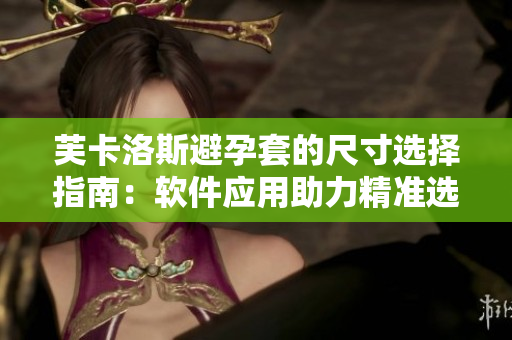 芙卡洛斯避孕套的尺寸選擇指南：軟件應(yīng)用助力精準(zhǔn)選購(gòu)！