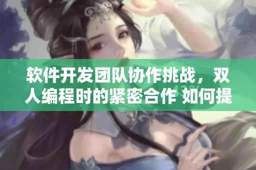 軟件開發(fā)團隊協(xié)作挑戰(zhàn)，雙人編程時的緊密合作 如何提高代碼質(zhì)量？