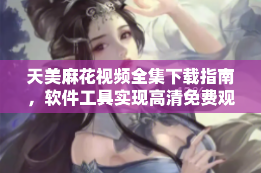 天美麻花視頻全集下載指南，軟件工具實現(xiàn)高清免費觀看